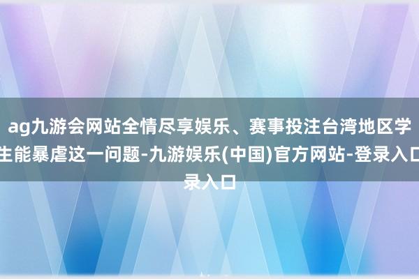 ag九游会网站全情尽享娱乐、赛事投注台湾地区学生能暴虐这一问题-九游娱乐(中国)官方网站-登录入口