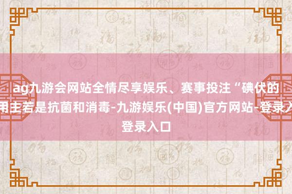 ag九游会网站全情尽享娱乐、赛事投注　　“碘伏的作用主若是抗菌和消毒-九游娱乐(中国)官方网站-登录入口