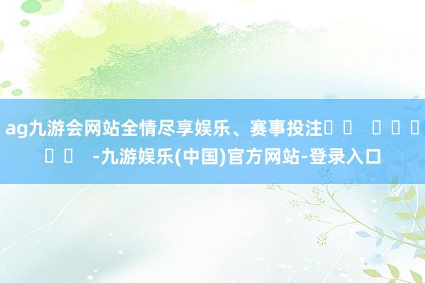 ag九游会网站全情尽享娱乐、赛事投注		  					  -九游娱乐(中国)官方网站-登录入口