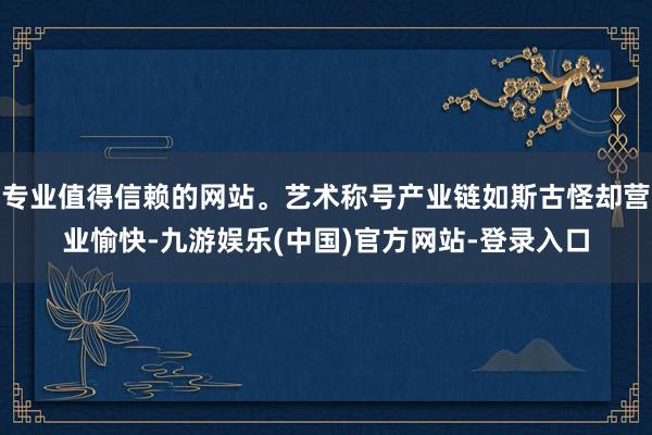 专业值得信赖的网站。艺术称号产业链如斯古怪却营业愉快-九游娱乐(中国)官方网站-登录入口