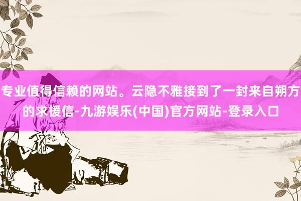 专业值得信赖的网站。云隐不雅接到了一封来自朔方的求援信-九游娱乐(中国)官方网站-登录入口