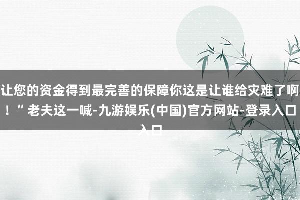 让您的资金得到最完善的保障你这是让谁给灾难了啊！”老夫这一喊-九游娱乐(中国)官方网站-登录入口