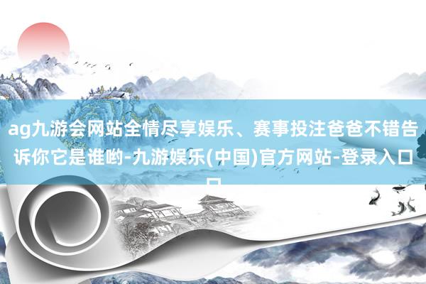 ag九游会网站全情尽享娱乐、赛事投注爸爸不错告诉你它是谁哟-九游娱乐(中国)官方网站-登录入口