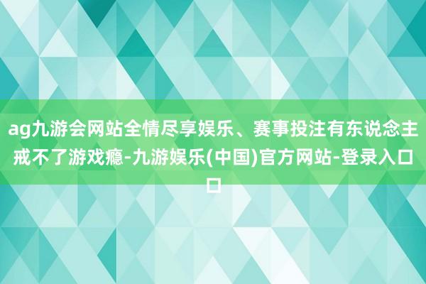 ag九游会网站全情尽享娱乐、赛事投注有东说念主戒不了游戏瘾-九游娱乐(中国)官方网站-登录入口