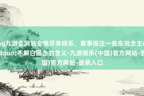 ag九游会网站全情尽享娱乐、赛事投注一些东说念主&ldquo;不解白回击的含义-九游娱乐(中国)官方网站-登录入口