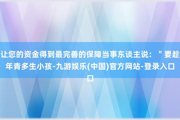 让您的资金得到最完善的保障当事东谈主说：＂要趁年青多生小孩-九游娱乐(中国)官方网站-登录入口