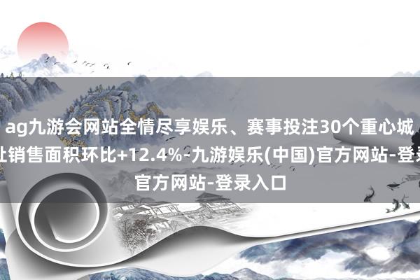 ag九游会网站全情尽享娱乐、赛事投注30个重心城市新址销售面积环比+12.4%-九游娱乐(中国)官方网站-登录入口