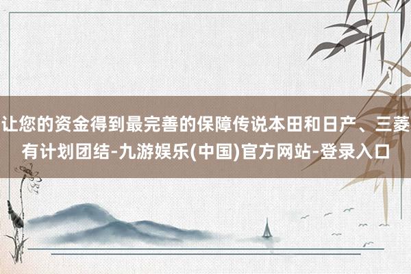 让您的资金得到最完善的保障传说本田和日产、三菱有计划团结-九游娱乐(中国)官方网站-登录入口