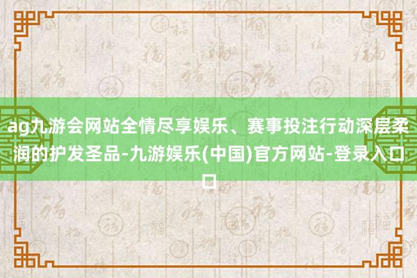 ag九游会网站全情尽享娱乐、赛事投注行动深层柔润的护发圣品-九游娱乐(中国)官方网站-登录入口