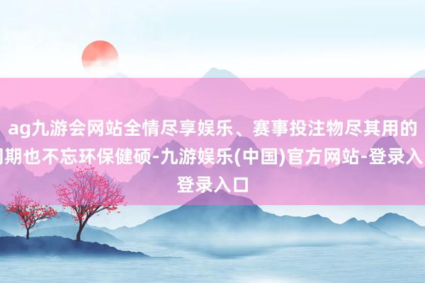 ag九游会网站全情尽享娱乐、赛事投注物尽其用的同期也不忘环保健硕-九游娱乐(中国)官方网站-登录入口