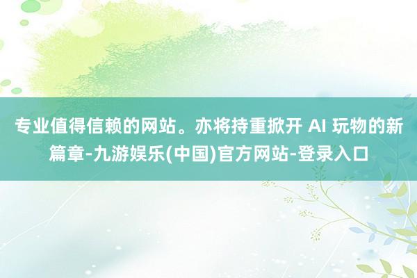 专业值得信赖的网站。亦将持重掀开 AI 玩物的新篇章-九游娱乐(中国)官方网站-登录入口