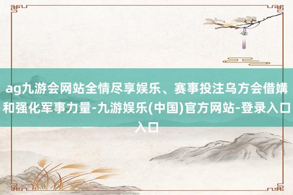 ag九游会网站全情尽享娱乐、赛事投注乌方会借媾和强化军事力量-九游娱乐(中国)官方网站-登录入口