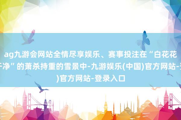 ag九游会网站全情尽享娱乐、赛事投注在“白花花一派真干净”的萧杀持重的雪景中-九游娱乐(中国)官方网站-登录入口