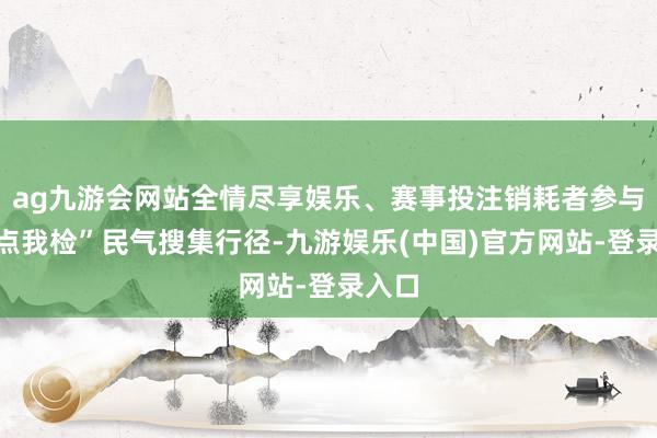 ag九游会网站全情尽享娱乐、赛事投注销耗者参与“你点我检”民气搜集行径-九游娱乐(中国)官方网站-登录入口