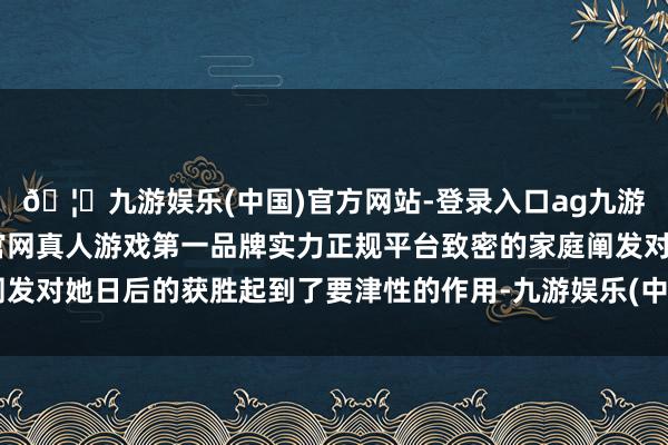 🦄九游娱乐(中国)官方网站-登录入口ag九游会官方⚽ag九游会官网真人游戏第一品牌实力正规平台致密的家庭阐发对她日后的获胜起到了要津性的作用-九游娱乐(中国)官方网站-登录入口