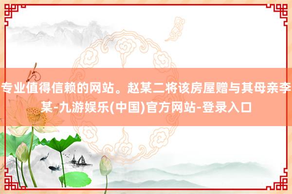 专业值得信赖的网站。赵某二将该房屋赠与其母亲李某-九游娱乐(中国)官方网站-登录入口