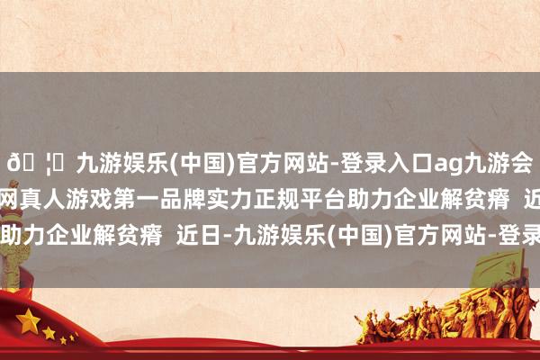 🦄九游娱乐(中国)官方网站-登录入口ag九游会官方⚽ag九游会官网真人游戏第一品牌实力正规平台助力企业解贫瘠  近日-九游娱乐(中国)官方网站-登录入口