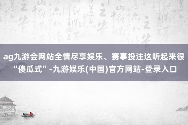 ag九游会网站全情尽享娱乐、赛事投注这听起来很“傻瓜式”-九游娱乐(中国)官方网站-登录入口