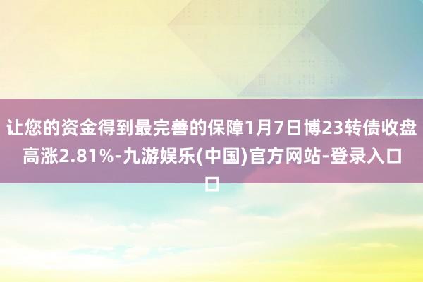 让您的资金得到最完善的保障1月7日博23转债收盘高涨2.81%-九游娱乐(中国)官方网站-登录入口