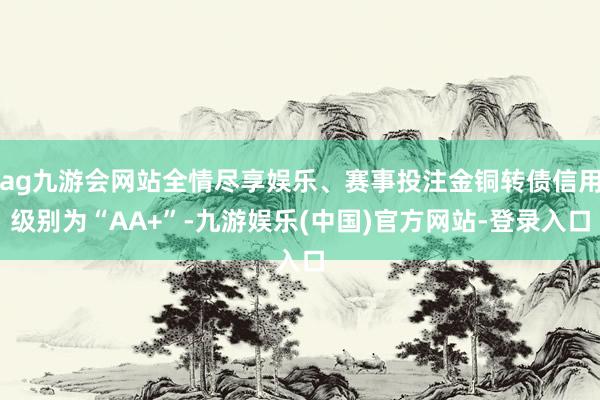 ag九游会网站全情尽享娱乐、赛事投注金铜转债信用级别为“AA+”-九游娱乐(中国)官方网站-登录入口