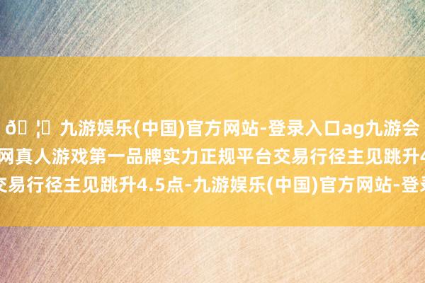 🦄九游娱乐(中国)官方网站-登录入口ag九游会官方⚽ag九游会官网真人游戏第一品牌实力正规平台交易行径主见跳升4.5点-九游娱乐(中国)官方网站-登录入口