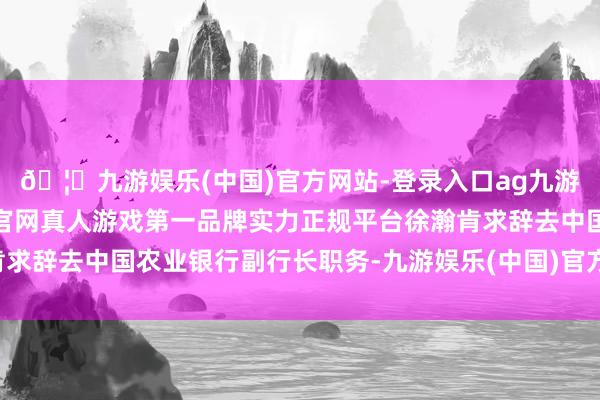 🦄九游娱乐(中国)官方网站-登录入口ag九游会官方⚽ag九游会官网真人游戏第一品牌实力正规平台徐瀚肯求辞去中国农业银行副行长职务-九游娱乐(中国)官方网站-登录入口