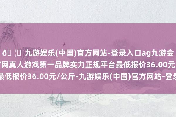 🦄九游娱乐(中国)官方网站-登录入口ag九游会官方⚽ag九游会官网真人游戏第一品牌实力正规平台最低报价36.00元/公斤-九游娱乐(中国)官方网站-登录入口