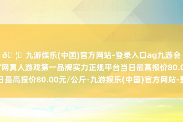 🦄九游娱乐(中国)官方网站-登录入口ag九游会官方⚽ag九游会官网真人游戏第一品牌实力正规平台当日最高报价80.00元/公斤-九游娱乐(中国)官方网站-登录入口