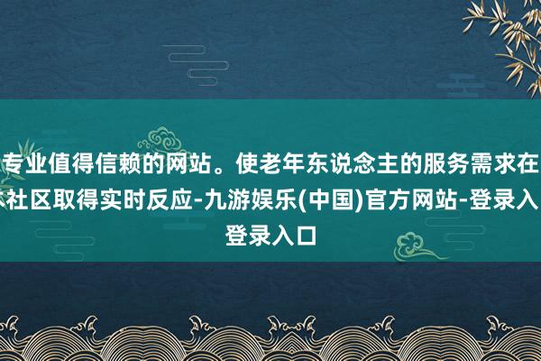 专业值得信赖的网站。使老年东说念主的服务需求在本社区取得实时反应-九游娱乐(中国)官方网站-登录入口