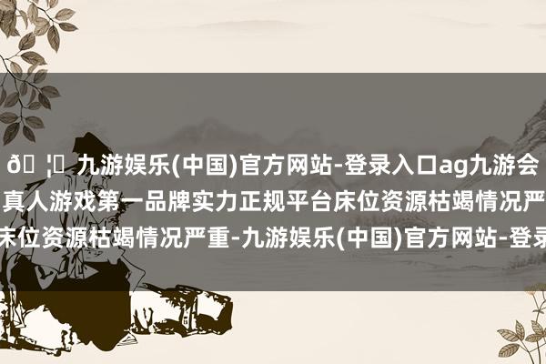 🦄九游娱乐(中国)官方网站-登录入口ag九游会官方⚽ag九游会官网真人游戏第一品牌实力正规平台床位资源枯竭情况严重-九游娱乐(中国)官方网站-登录入口