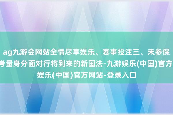 ag九游会网站全情尽享娱乐、赛事投注三、未参保及新参保者的考量身分面对行将到来的新国法-九游娱乐(中国)官方网站-登录入口