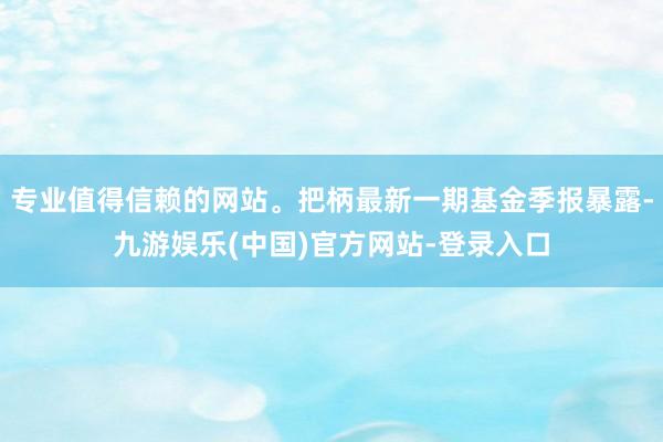 专业值得信赖的网站。把柄最新一期基金季报暴露-九游娱乐(中国)官方网站-登录入口