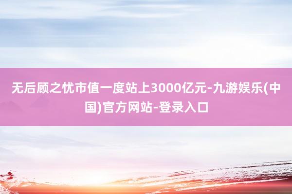 无后顾之忧市值一度站上3000亿元-九游娱乐(中国)官方网站-登录入口