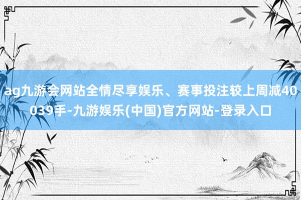 ag九游会网站全情尽享娱乐、赛事投注较上周减40039手-九游娱乐(中国)官方网站-登录入口