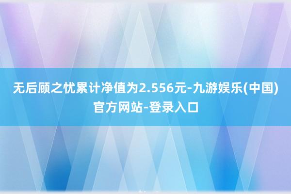 无后顾之忧累计净值为2.556元-九游娱乐(中国)官方网站-登录入口