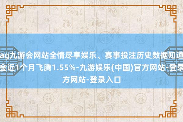 ag九游会网站全情尽享娱乐、赛事投注历史数据知道该基金近1个月飞腾1.55%-九游娱乐(中国)官方网站-登录入口