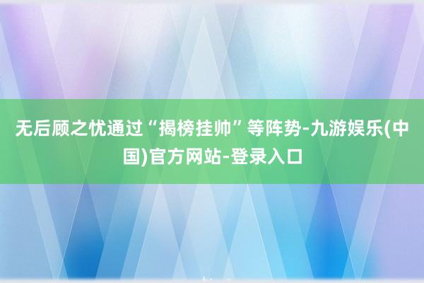 无后顾之忧通过“揭榜挂帅”等阵势-九游娱乐(中国)官方网站-登录入口