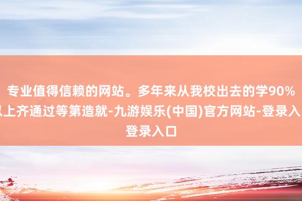 专业值得信赖的网站。多年来从我校出去的学90%以上齐通过等第造就-九游娱乐(中国)官方网站-登录入口