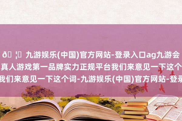 🦄九游娱乐(中国)官方网站-登录入口ag九游会官方⚽ag九游会官网真人游戏第一品牌实力正规平台我们来意见一下这个词-九游娱乐(中国)官方网站-登录入口