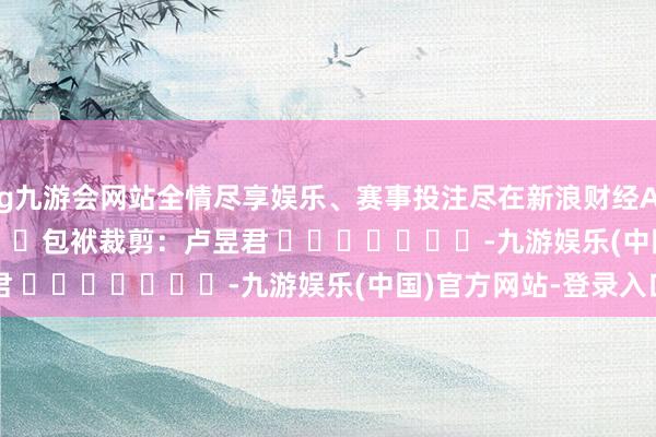 ag九游会网站全情尽享娱乐、赛事投注尽在新浪财经APP            						包袱裁剪：卢昱君 							-九游娱乐(中国)官方网站-登录入口