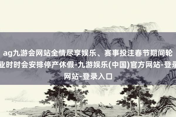 ag九游会网站全情尽享娱乐、赛事投注春节期间轮胎企业时时会安排停产休假-九游娱乐(中国)官方网站-登录入口