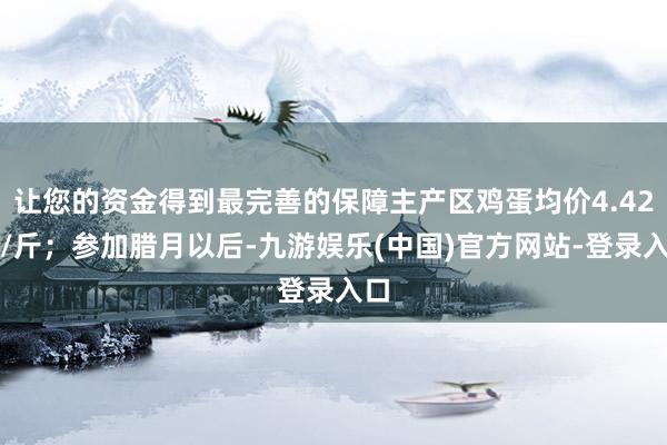 让您的资金得到最完善的保障主产区鸡蛋均价4.42元/斤；参加腊月以后-九游娱乐(中国)官方网站-登录入口