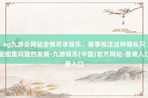 ag九游会网站全情尽享娱乐、赛事投注这种隐私只会加重问题的发展-九游娱乐(中国)官方网站-登录入口