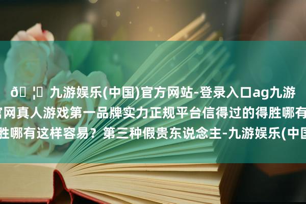 🦄九游娱乐(中国)官方网站-登录入口ag九游会官方⚽ag九游会官网真人游戏第一品牌实力正规平台信得过的得胜哪有这样容易？第三种假贵东说念主-九游娱乐(中国)官方网站-登录入口