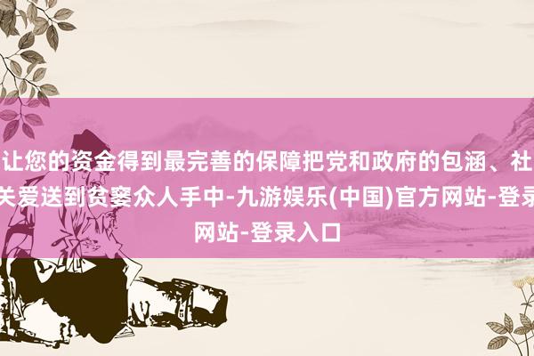 让您的资金得到最完善的保障把党和政府的包涵、社会的关爱送到贫窭众人手中-九游娱乐(中国)官方网站-登录入口