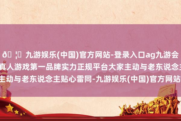 🦄九游娱乐(中国)官方网站-登录入口ag九游会官方⚽ag九游会官网真人游戏第一品牌实力正规平台大家主动与老东说念主贴心雷同-九游娱乐(中国)官方网站-登录入口