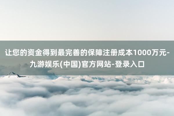 让您的资金得到最完善的保障注册成本1000万元-九游娱乐(中国)官方网站-登录入口