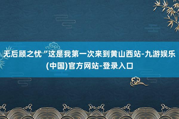 无后顾之忧“这是我第一次来到黄山西站-九游娱乐(中国)官方网站-登录入口