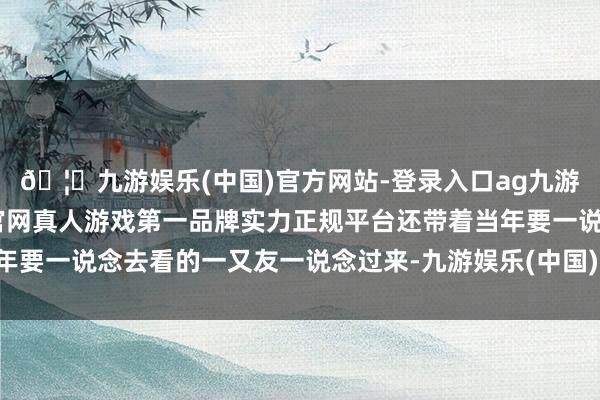 🦄九游娱乐(中国)官方网站-登录入口ag九游会官方⚽ag九游会官网真人游戏第一品牌实力正规平台还带着当年要一说念去看的一又友一说念过来-九游娱乐(中国)官方网站-登录入口