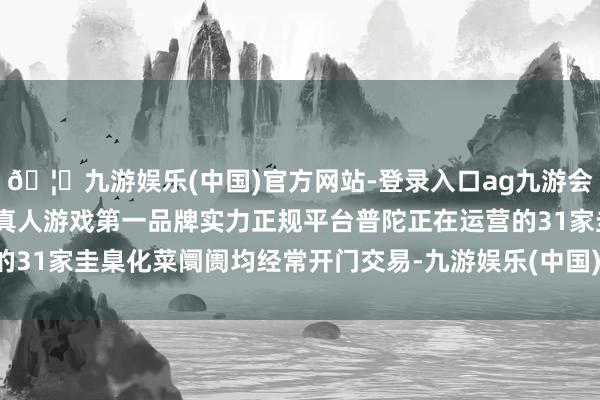 🦄九游娱乐(中国)官方网站-登录入口ag九游会官方⚽ag九游会官网真人游戏第一品牌实力正规平台普陀正在运营的31家圭臬化菜阛阓均经常开门交易-九游娱乐(中国)官方网站-登录入口